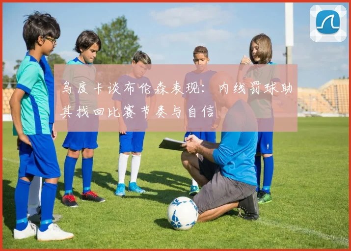 乌度卡谈布伦森表现：内线罚球助其找回比赛节奏与自信