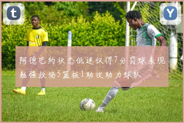 阿德巴约状态低迷仅得7分罚球表现勉强救场5篮板1助攻助力球队