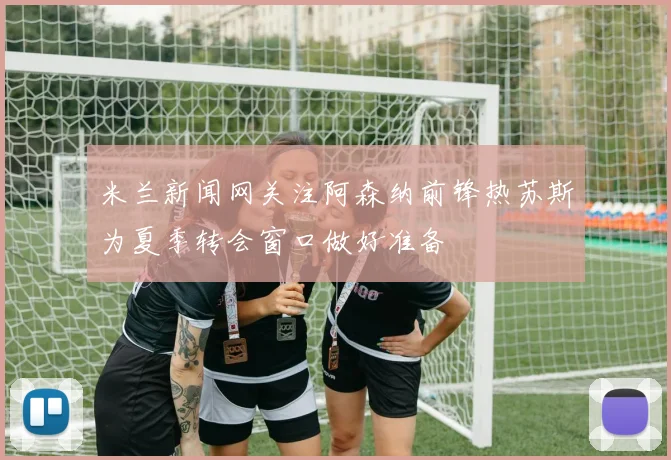 米兰新闻网关注阿森纳前锋热苏斯为夏季转会窗口做好准备