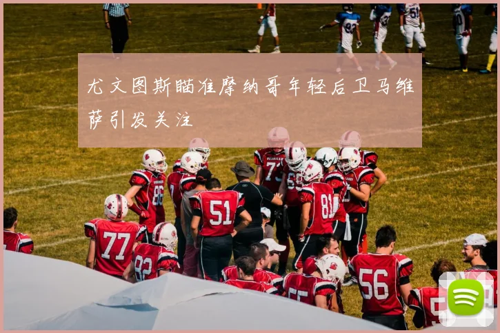 尤文图斯瞄准摩纳哥年轻后卫马维萨引发关注