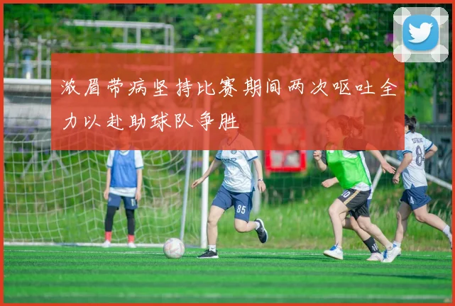 浓眉带病坚持比赛期间两次呕吐全力以赴助球队争胜