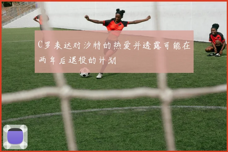 C罗表达对沙特的热爱并透露可能在两年后退役的计划