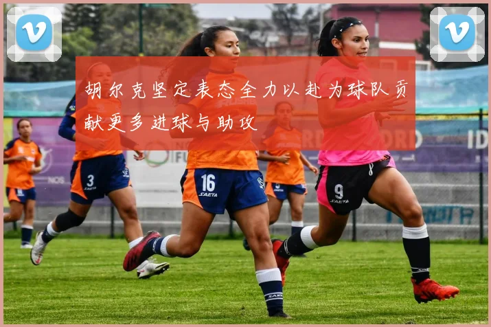 胡尔克坚定表态全力以赴为球队贡献更多进球与助攻