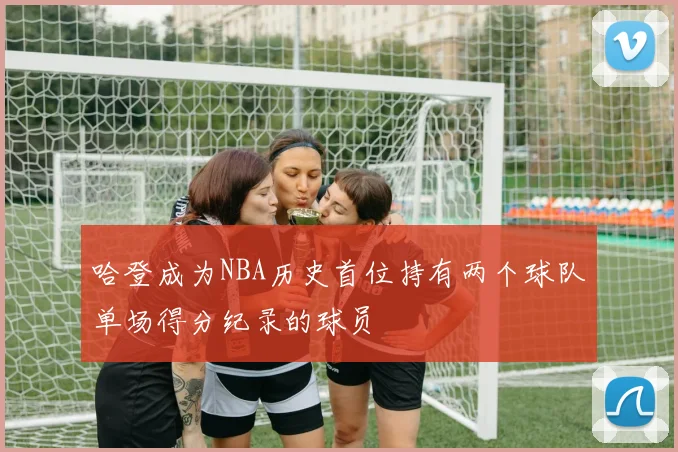 哈登成为NBA历史首位持有两个球队单场得分纪录的球员