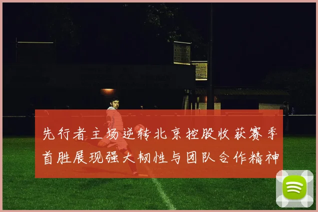 先行者主场逆转北京控股收获赛季首胜展现强大韧性与团队合作精神