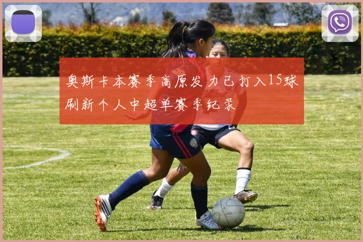 奥斯卡本赛季高原发力已打入15球刷新个人中超单赛季纪录