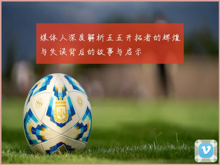 媒体人深度解析五五开拓者的辉煌与失误背后的故事与启示