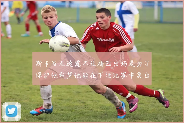 斯卡洛尼透露不让梅西出场是为了保护他希望他能在下场比赛中复出