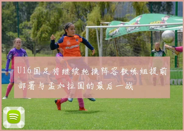 U16国足将继续轮换阵容教练组提前部署与孟加拉国的最后一战