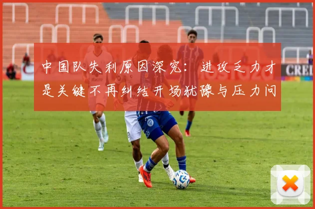 中国队失利原因深究：进攻乏力才是关键不再纠结开场犹豫与压力问题
