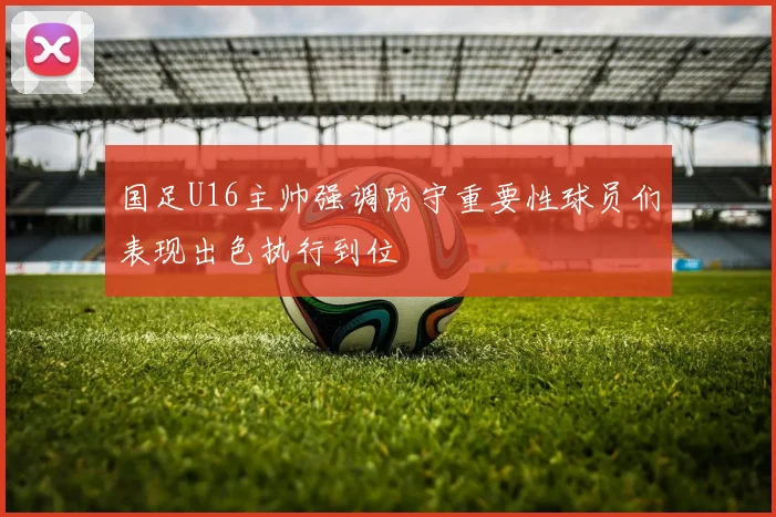 国足U16主帅强调防守重要性球员们表现出色执行到位