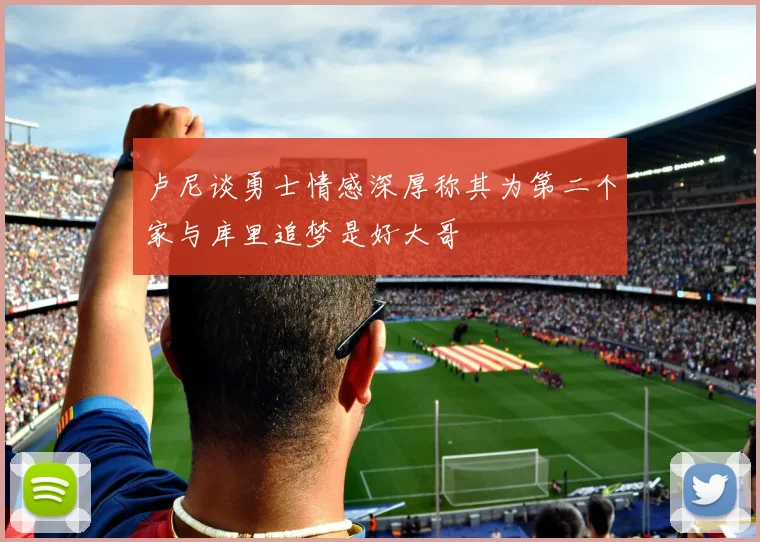 卢尼谈勇士情感深厚称其为第二个家与库里追梦是好大哥
