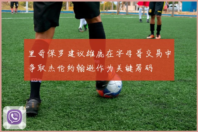 里奇保罗建议雄鹿在字母哥交易中争取杰伦约翰逊作为关键筹码