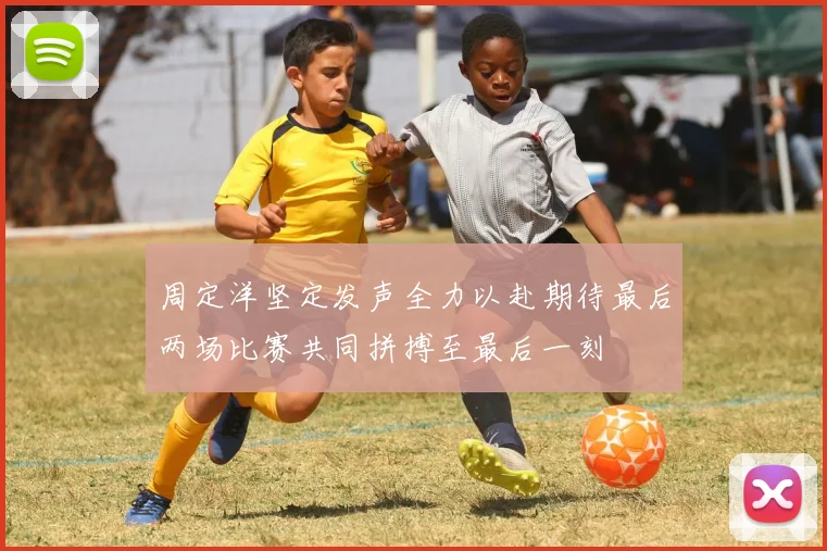 周定洋坚定发声全力以赴期待最后两场比赛共同拼搏至最后一刻