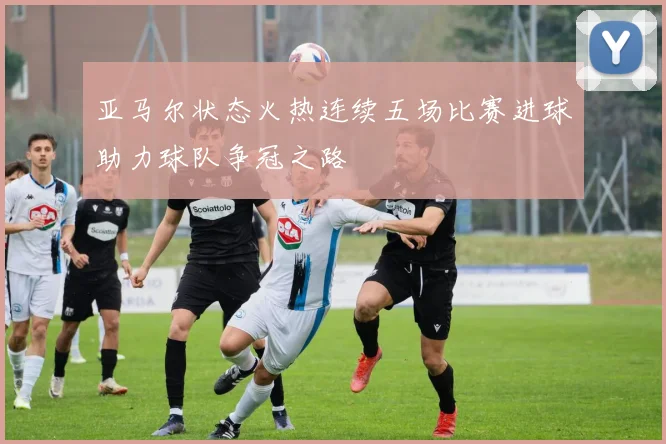 亚马尔状态火热连续五场比赛进球助力球队争冠之路