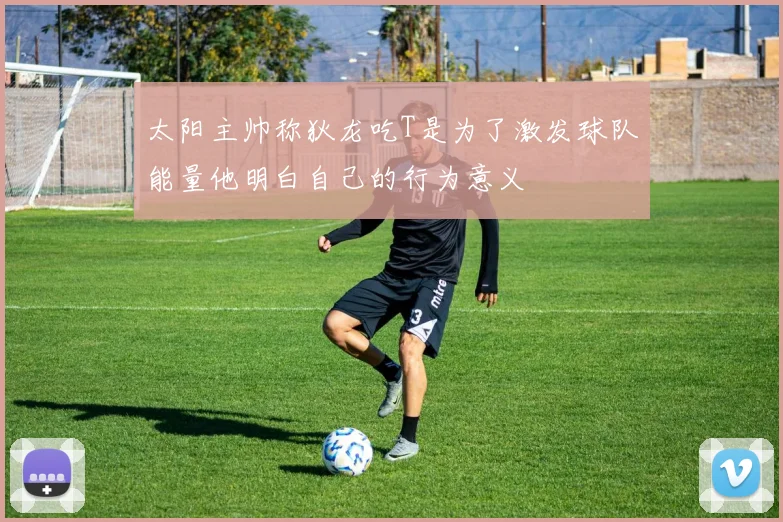 太阳主帅称狄龙吃T是为了激发球队能量他明白自己的行为意义