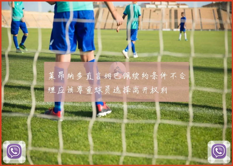 莱昂纳多直言姆巴佩续约条件不合理应该尊重球员选择离开权利
