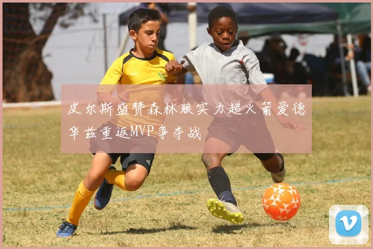 皮尔斯盛赞森林狼实力超火箭爱德华兹重返MVP争夺战