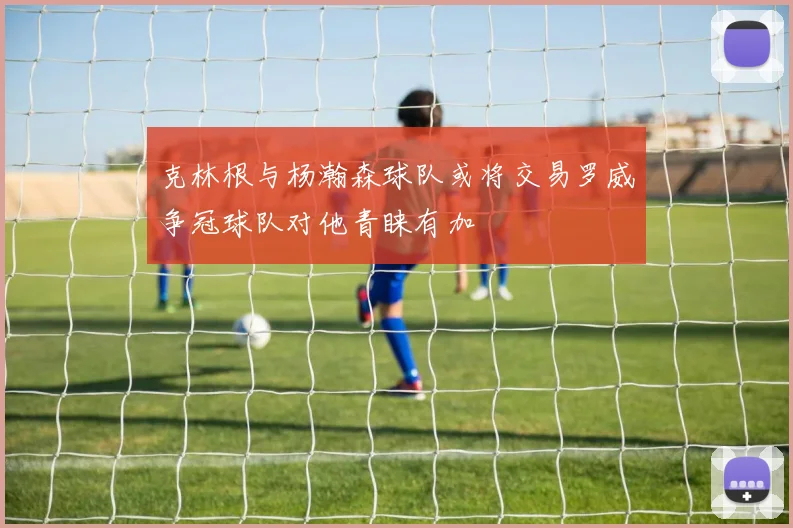 克林根与杨瀚森球队或将交易罗威争冠球队对他青睐有加