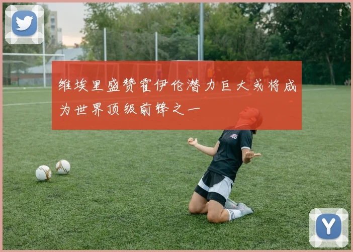 维埃里盛赞霍伊伦潜力巨大或将成为世界顶级前锋之一