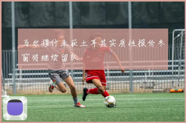 马尔穆什未获土耳其实质性报价冬窗将继续留队