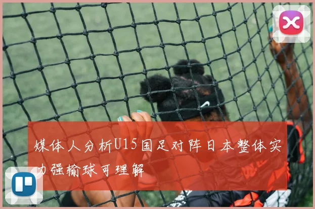 媒体人分析U15国足对阵日本整体实力强输球可理解