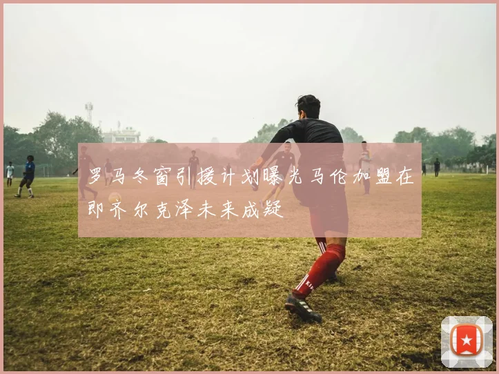 罗马冬窗引援计划曝光马伦加盟在即齐尔克泽未来成疑