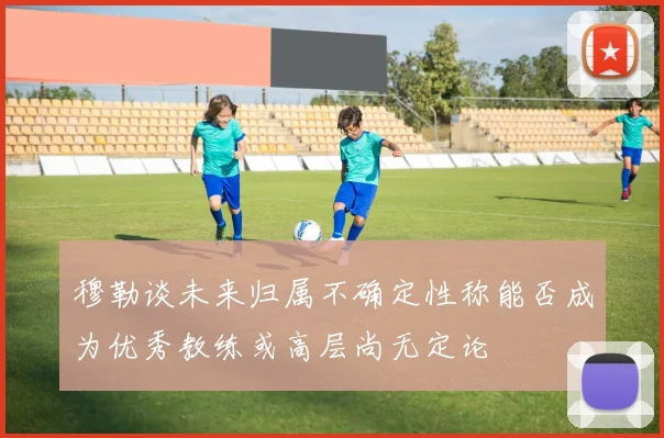 穆勒谈未来归属不确定性称能否成为优秀教练或高层尚无定论