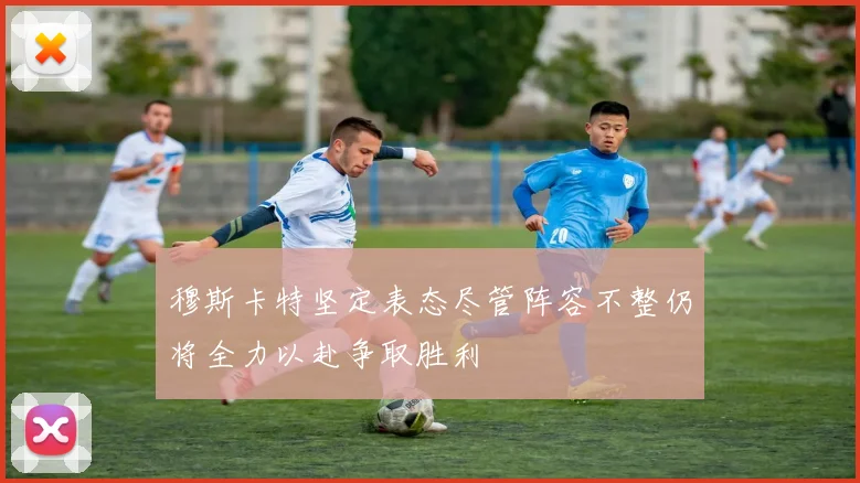 穆斯卡特坚定表态尽管阵容不整仍将全力以赴争取胜利