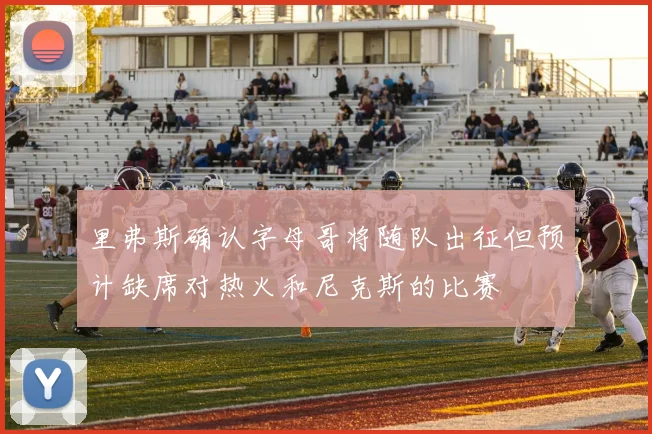 里弗斯确认字母哥将随队出征但预计缺席对热火和尼克斯的比赛